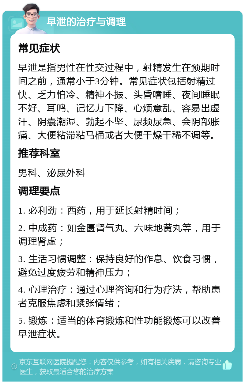 早泄的治疗与调理 常见症状 早泄是指男性在性交过程中，射精发生在预期时间之前，通常小于3分钟。常见症状包括射精过快、乏力怕冷、精神不振、头昏嗜睡、夜间睡眠不好、耳鸣、记忆力下降、心烦意乱、容易出虚汗、阴囊潮湿、勃起不坚、尿频尿急、会阴部胀痛、大便粘滞粘马桶或者大便干燥干稀不调等。 推荐科室 男科、泌尿外科 调理要点 1. 必利劲：西药，用于延长射精时间； 2. 中成药：如金匮肾气丸、六味地黄丸等，用于调理肾虚； 3. 生活习惯调整：保持良好的作息、饮食习惯，避免过度疲劳和精神压力； 4. 心理治疗：通过心理咨询和行为疗法，帮助患者克服焦虑和紧张情绪； 5. 锻炼：适当的体育锻炼和性功能锻炼可以改善早泄症状。