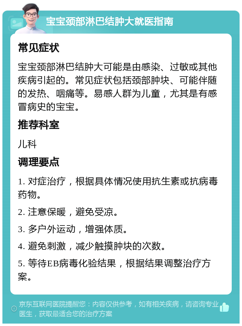 宝宝颈部淋巴结肿大就医指南 常见症状 宝宝颈部淋巴结肿大可能是由感染、过敏或其他疾病引起的。常见症状包括颈部肿块、可能伴随的发热、咽痛等。易感人群为儿童，尤其是有感冒病史的宝宝。 推荐科室 儿科 调理要点 1. 对症治疗，根据具体情况使用抗生素或抗病毒药物。 2. 注意保暖，避免受凉。 3. 多户外运动，增强体质。 4. 避免刺激，减少触摸肿块的次数。 5. 等待EB病毒化验结果，根据结果调整治疗方案。