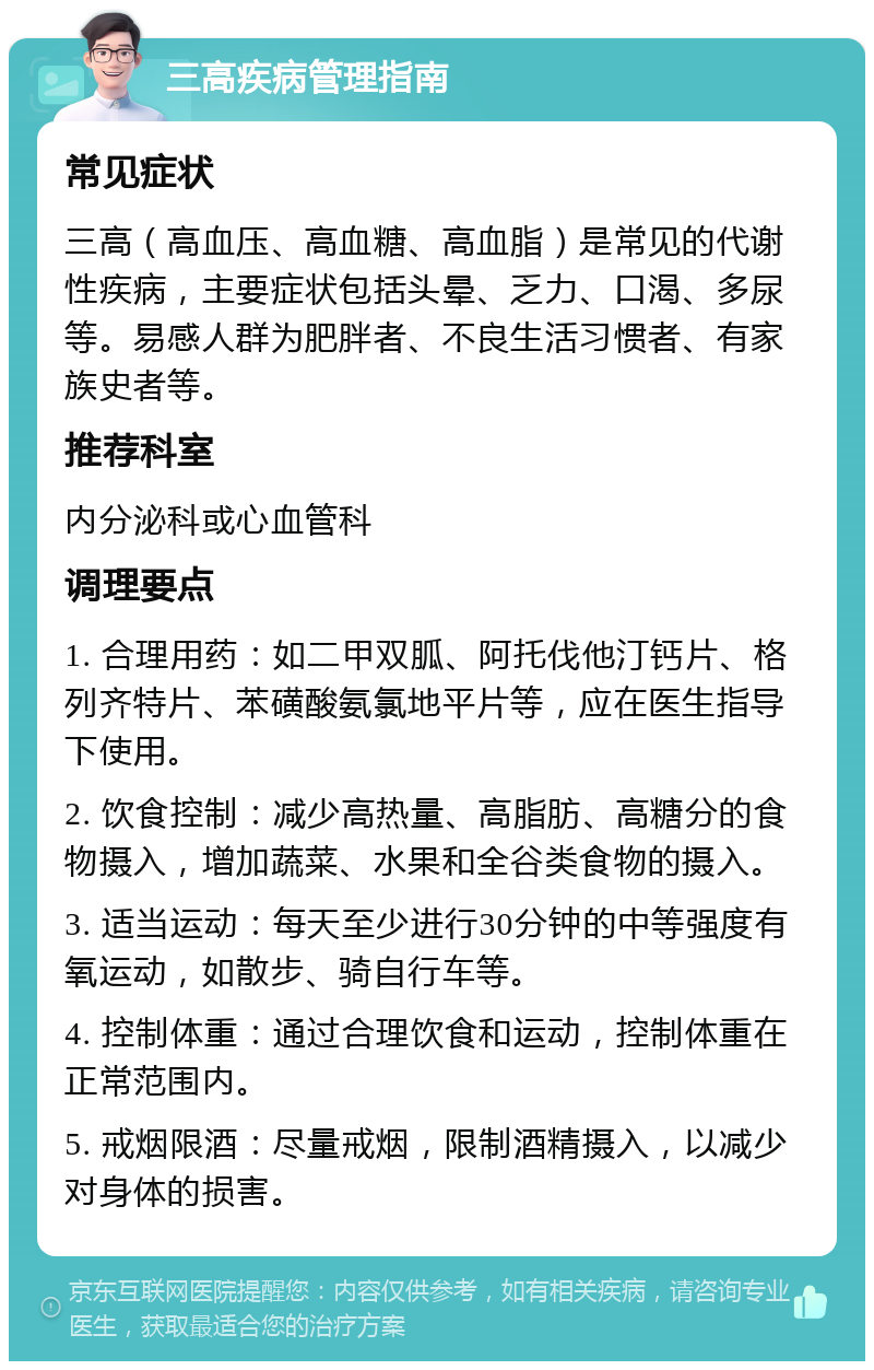 三高疾病管理指南 常见症状 三高（高血压、高血糖、高血脂）是常见的代谢性疾病，主要症状包括头晕、乏力、口渴、多尿等。易感人群为肥胖者、不良生活习惯者、有家族史者等。 推荐科室 内分泌科或心血管科 调理要点 1. 合理用药：如二甲双胍、阿托伐他汀钙片、格列齐特片、苯磺酸氨氯地平片等，应在医生指导下使用。 2. 饮食控制：减少高热量、高脂肪、高糖分的食物摄入，增加蔬菜、水果和全谷类食物的摄入。 3. 适当运动：每天至少进行30分钟的中等强度有氧运动，如散步、骑自行车等。 4. 控制体重：通过合理饮食和运动，控制体重在正常范围内。 5. 戒烟限酒：尽量戒烟，限制酒精摄入，以减少对身体的损害。