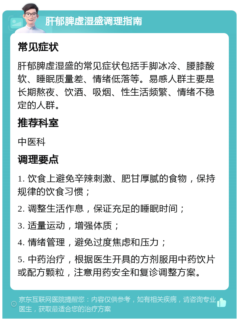 肝郁脾虚湿盛调理指南 常见症状 肝郁脾虚湿盛的常见症状包括手脚冰冷、腰膝酸软、睡眠质量差、情绪低落等。易感人群主要是长期熬夜、饮酒、吸烟、性生活频繁、情绪不稳定的人群。 推荐科室 中医科 调理要点 1. 饮食上避免辛辣刺激、肥甘厚腻的食物，保持规律的饮食习惯； 2. 调整生活作息，保证充足的睡眠时间； 3. 适量运动，增强体质； 4. 情绪管理，避免过度焦虑和压力； 5. 中药治疗，根据医生开具的方剂服用中药饮片或配方颗粒，注意用药安全和复诊调整方案。