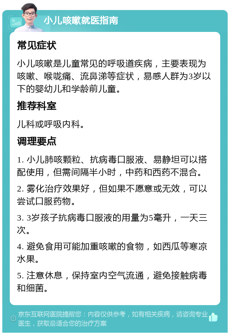 小儿咳嗽就医指南 常见症状 小儿咳嗽是儿童常见的呼吸道疾病，主要表现为咳嗽、喉咙痛、流鼻涕等症状，易感人群为3岁以下的婴幼儿和学龄前儿童。 推荐科室 儿科或呼吸内科。 调理要点 1. 小儿肺咳颗粒、抗病毒口服液、易静坦可以搭配使用，但需间隔半小时，中药和西药不混合。 2. 雾化治疗效果好，但如果不愿意或无效，可以尝试口服药物。 3. 3岁孩子抗病毒口服液的用量为5毫升，一天三次。 4. 避免食用可能加重咳嗽的食物，如西瓜等寒凉水果。 5. 注意休息，保持室内空气流通，避免接触病毒和细菌。