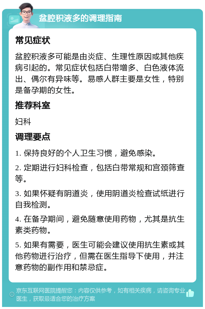 盆腔积液多的调理指南 常见症状 盆腔积液多可能是由炎症、生理性原因或其他疾病引起的。常见症状包括白带增多、白色液体流出、偶尔有异味等。易感人群主要是女性，特别是备孕期的女性。 推荐科室 妇科 调理要点 1. 保持良好的个人卫生习惯，避免感染。 2. 定期进行妇科检查，包括白带常规和宫颈筛查等。 3. 如果怀疑有阴道炎，使用阴道炎检查试纸进行自我检测。 4. 在备孕期间，避免随意使用药物，尤其是抗生素类药物。 5. 如果有需要，医生可能会建议使用抗生素或其他药物进行治疗，但需在医生指导下使用，并注意药物的副作用和禁忌症。