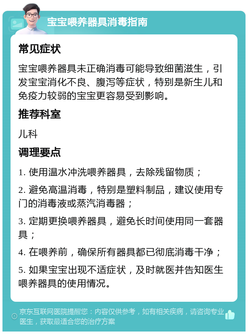 宝宝喂养器具消毒指南 常见症状 宝宝喂养器具未正确消毒可能导致细菌滋生，引发宝宝消化不良、腹泻等症状，特别是新生儿和免疫力较弱的宝宝更容易受到影响。 推荐科室 儿科 调理要点 1. 使用温水冲洗喂养器具，去除残留物质； 2. 避免高温消毒，特别是塑料制品，建议使用专门的消毒液或蒸汽消毒器； 3. 定期更换喂养器具，避免长时间使用同一套器具； 4. 在喂养前，确保所有器具都已彻底消毒干净； 5. 如果宝宝出现不适症状，及时就医并告知医生喂养器具的使用情况。