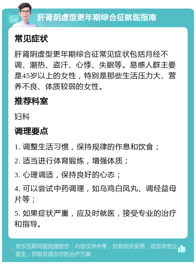 肝肾阴虚型更年期综合征就医指南 常见症状 肝肾阴虚型更年期综合征常见症状包括月经不调、潮热、盗汗、心悸、失眠等。易感人群主要是45岁以上的女性，特别是那些生活压力大、营养不良、体质较弱的女性。 推荐科室 妇科 调理要点 1. 调整生活习惯，保持规律的作息和饮食； 2. 适当进行体育锻炼，增强体质； 3. 心理调适，保持良好的心态； 4. 可以尝试中药调理，如乌鸡白凤丸、调经益母片等； 5. 如果症状严重，应及时就医，接受专业的治疗和指导。