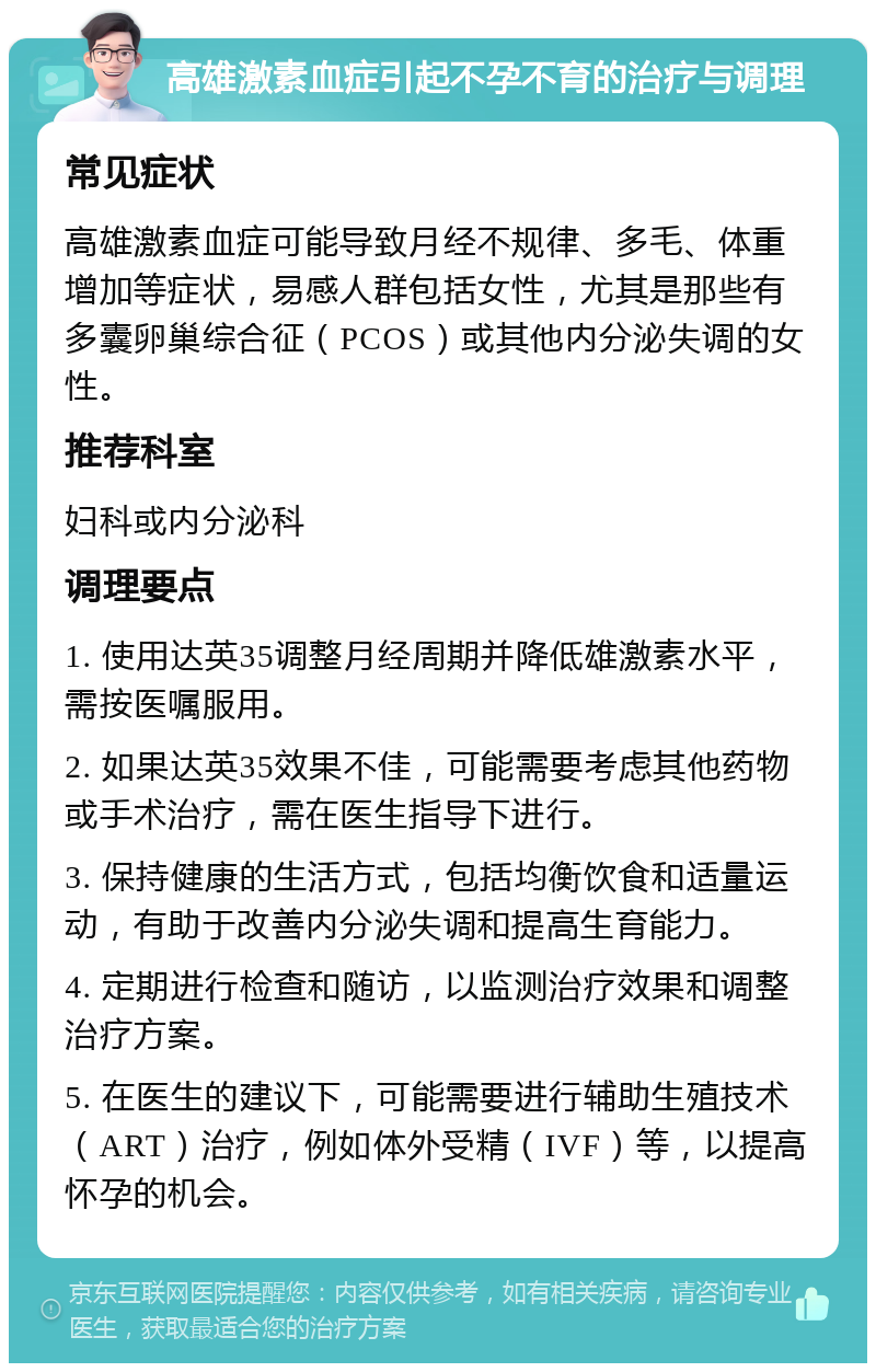 高雄激素血症引起不孕不育的治疗与调理 常见症状 高雄激素血症可能导致月经不规律、多毛、体重增加等症状，易感人群包括女性，尤其是那些有多囊卵巢综合征（PCOS）或其他内分泌失调的女性。 推荐科室 妇科或内分泌科 调理要点 1. 使用达英35调整月经周期并降低雄激素水平，需按医嘱服用。 2. 如果达英35效果不佳，可能需要考虑其他药物或手术治疗，需在医生指导下进行。 3. 保持健康的生活方式，包括均衡饮食和适量运动，有助于改善内分泌失调和提高生育能力。 4. 定期进行检查和随访，以监测治疗效果和调整治疗方案。 5. 在医生的建议下，可能需要进行辅助生殖技术（ART）治疗，例如体外受精（IVF）等，以提高怀孕的机会。