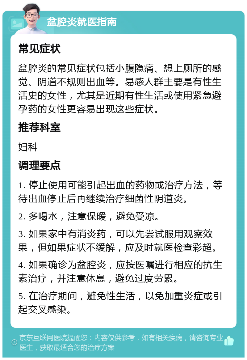 盆腔炎就医指南 常见症状 盆腔炎的常见症状包括小腹隐痛、想上厕所的感觉、阴道不规则出血等。易感人群主要是有性生活史的女性，尤其是近期有性生活或使用紧急避孕药的女性更容易出现这些症状。 推荐科室 妇科 调理要点 1. 停止使用可能引起出血的药物或治疗方法，等待出血停止后再继续治疗细菌性阴道炎。 2. 多喝水，注意保暖，避免受凉。 3. 如果家中有消炎药，可以先尝试服用观察效果，但如果症状不缓解，应及时就医检查彩超。 4. 如果确诊为盆腔炎，应按医嘱进行相应的抗生素治疗，并注意休息，避免过度劳累。 5. 在治疗期间，避免性生活，以免加重炎症或引起交叉感染。