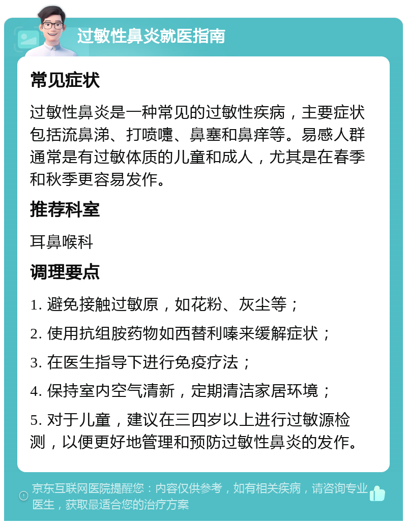 过敏性鼻炎就医指南 常见症状 过敏性鼻炎是一种常见的过敏性疾病，主要症状包括流鼻涕、打喷嚏、鼻塞和鼻痒等。易感人群通常是有过敏体质的儿童和成人，尤其是在春季和秋季更容易发作。 推荐科室 耳鼻喉科 调理要点 1. 避免接触过敏原，如花粉、灰尘等； 2. 使用抗组胺药物如西替利嗪来缓解症状； 3. 在医生指导下进行免疫疗法； 4. 保持室内空气清新，定期清洁家居环境； 5. 对于儿童，建议在三四岁以上进行过敏源检测，以便更好地管理和预防过敏性鼻炎的发作。