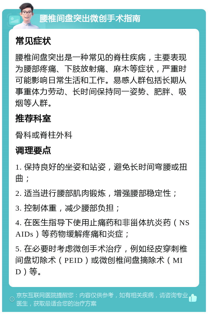 腰椎间盘突出微创手术指南 常见症状 腰椎间盘突出是一种常见的脊柱疾病，主要表现为腰部疼痛、下肢放射痛、麻木等症状，严重时可能影响日常生活和工作。易感人群包括长期从事重体力劳动、长时间保持同一姿势、肥胖、吸烟等人群。 推荐科室 骨科或脊柱外科 调理要点 1. 保持良好的坐姿和站姿，避免长时间弯腰或扭曲； 2. 适当进行腰部肌肉锻炼，增强腰部稳定性； 3. 控制体重，减少腰部负担； 4. 在医生指导下使用止痛药和非甾体抗炎药（NSAIDs）等药物缓解疼痛和炎症； 5. 在必要时考虑微创手术治疗，例如经皮穿刺椎间盘切除术（PEID）或微创椎间盘摘除术（MID）等。