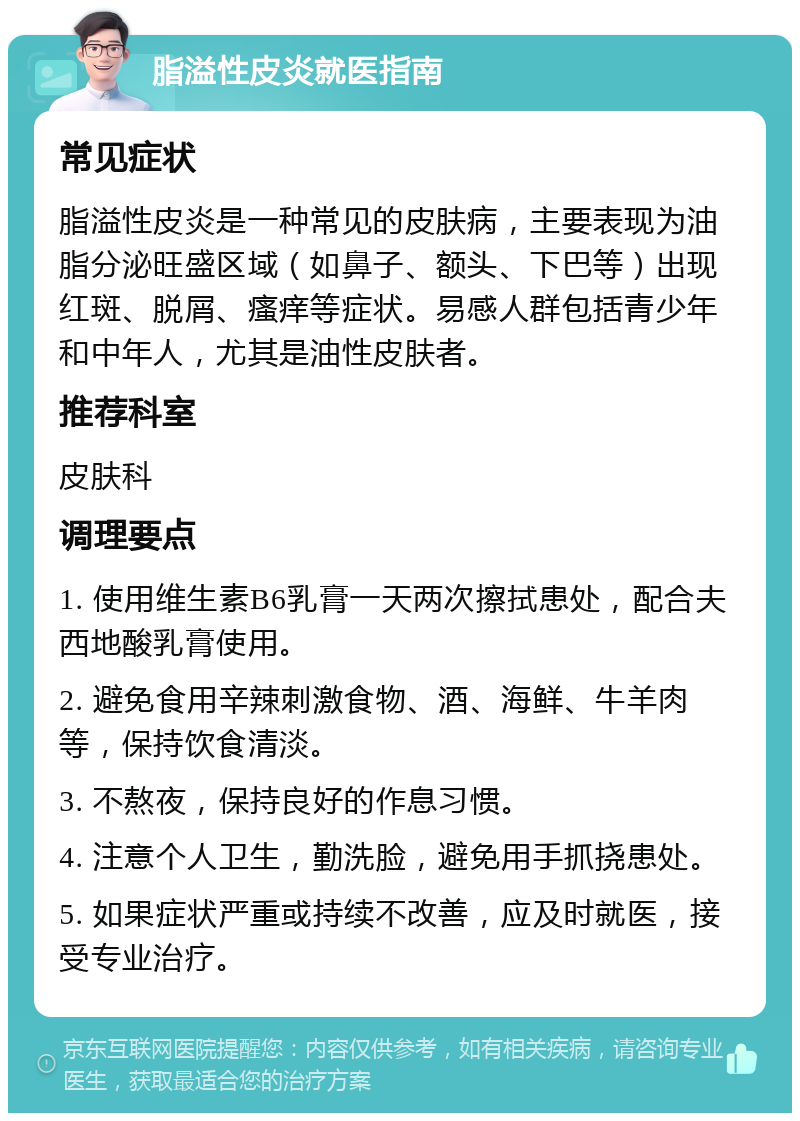 脂溢性皮炎就医指南 常见症状 脂溢性皮炎是一种常见的皮肤病，主要表现为油脂分泌旺盛区域（如鼻子、额头、下巴等）出现红斑、脱屑、瘙痒等症状。易感人群包括青少年和中年人，尤其是油性皮肤者。 推荐科室 皮肤科 调理要点 1. 使用维生素B6乳膏一天两次擦拭患处，配合夫西地酸乳膏使用。 2. 避免食用辛辣刺激食物、酒、海鲜、牛羊肉等，保持饮食清淡。 3. 不熬夜，保持良好的作息习惯。 4. 注意个人卫生，勤洗脸，避免用手抓挠患处。 5. 如果症状严重或持续不改善，应及时就医，接受专业治疗。