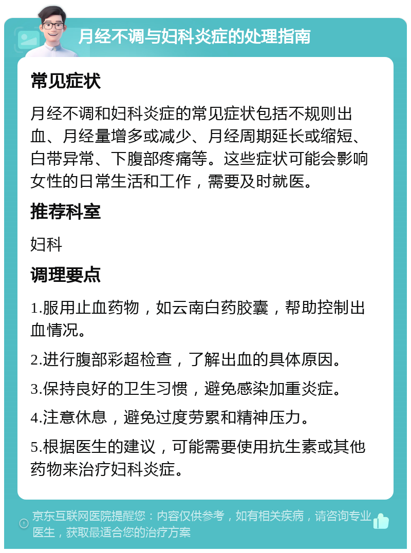 月经不调与妇科炎症的处理指南 常见症状 月经不调和妇科炎症的常见症状包括不规则出血、月经量增多或减少、月经周期延长或缩短、白带异常、下腹部疼痛等。这些症状可能会影响女性的日常生活和工作，需要及时就医。 推荐科室 妇科 调理要点 1.服用止血药物，如云南白药胶囊，帮助控制出血情况。 2.进行腹部彩超检查，了解出血的具体原因。 3.保持良好的卫生习惯，避免感染加重炎症。 4.注意休息，避免过度劳累和精神压力。 5.根据医生的建议，可能需要使用抗生素或其他药物来治疗妇科炎症。