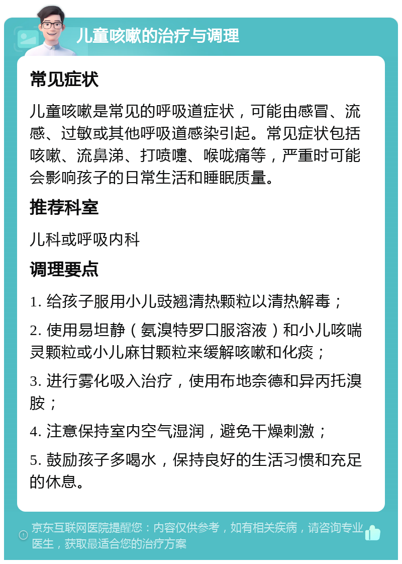 儿童咳嗽的治疗与调理 常见症状 儿童咳嗽是常见的呼吸道症状，可能由感冒、流感、过敏或其他呼吸道感染引起。常见症状包括咳嗽、流鼻涕、打喷嚏、喉咙痛等，严重时可能会影响孩子的日常生活和睡眠质量。 推荐科室 儿科或呼吸内科 调理要点 1. 给孩子服用小儿豉翘清热颗粒以清热解毒； 2. 使用易坦静（氨溴特罗口服溶液）和小儿咳喘灵颗粒或小儿麻甘颗粒来缓解咳嗽和化痰； 3. 进行雾化吸入治疗，使用布地奈德和异丙托溴胺； 4. 注意保持室内空气湿润，避免干燥刺激； 5. 鼓励孩子多喝水，保持良好的生活习惯和充足的休息。