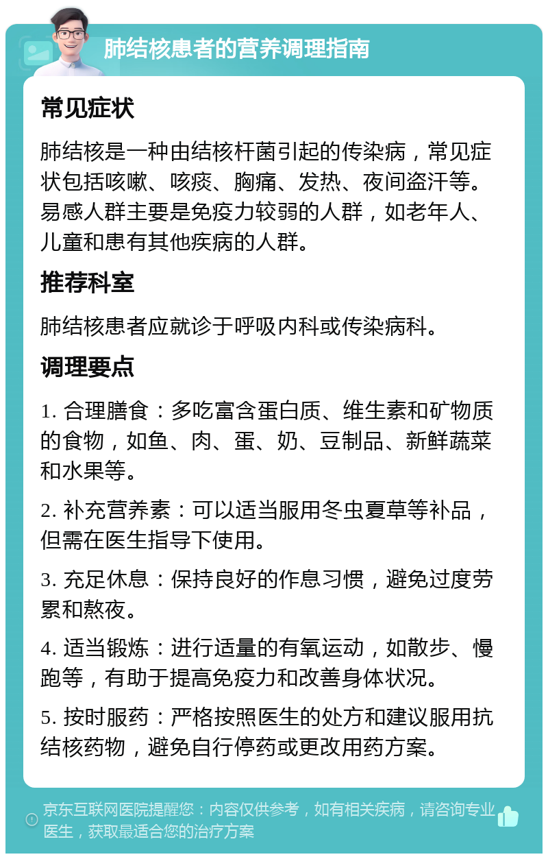 肺结核患者的营养调理指南 常见症状 肺结核是一种由结核杆菌引起的传染病，常见症状包括咳嗽、咳痰、胸痛、发热、夜间盗汗等。易感人群主要是免疫力较弱的人群，如老年人、儿童和患有其他疾病的人群。 推荐科室 肺结核患者应就诊于呼吸内科或传染病科。 调理要点 1. 合理膳食：多吃富含蛋白质、维生素和矿物质的食物，如鱼、肉、蛋、奶、豆制品、新鲜蔬菜和水果等。 2. 补充营养素：可以适当服用冬虫夏草等补品，但需在医生指导下使用。 3. 充足休息：保持良好的作息习惯，避免过度劳累和熬夜。 4. 适当锻炼：进行适量的有氧运动，如散步、慢跑等，有助于提高免疫力和改善身体状况。 5. 按时服药：严格按照医生的处方和建议服用抗结核药物，避免自行停药或更改用药方案。