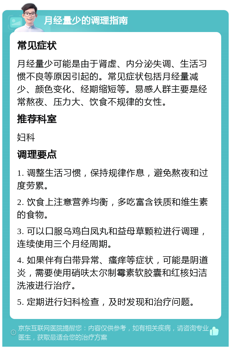 月经量少的调理指南 常见症状 月经量少可能是由于肾虚、内分泌失调、生活习惯不良等原因引起的。常见症状包括月经量减少、颜色变化、经期缩短等。易感人群主要是经常熬夜、压力大、饮食不规律的女性。 推荐科室 妇科 调理要点 1. 调整生活习惯，保持规律作息，避免熬夜和过度劳累。 2. 饮食上注意营养均衡，多吃富含铁质和维生素的食物。 3. 可以口服乌鸡白凤丸和益母草颗粒进行调理，连续使用三个月经周期。 4. 如果伴有白带异常、瘙痒等症状，可能是阴道炎，需要使用硝呋太尔制霉素软胶囊和红核妇洁洗液进行治疗。 5. 定期进行妇科检查，及时发现和治疗问题。