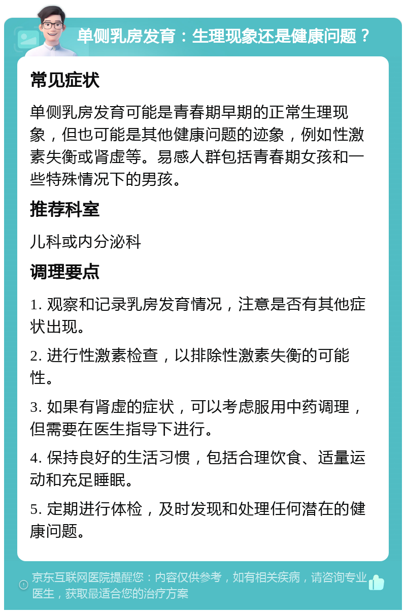 单侧乳房发育：生理现象还是健康问题？ 常见症状 单侧乳房发育可能是青春期早期的正常生理现象，但也可能是其他健康问题的迹象，例如性激素失衡或肾虚等。易感人群包括青春期女孩和一些特殊情况下的男孩。 推荐科室 儿科或内分泌科 调理要点 1. 观察和记录乳房发育情况，注意是否有其他症状出现。 2. 进行性激素检查，以排除性激素失衡的可能性。 3. 如果有肾虚的症状，可以考虑服用中药调理，但需要在医生指导下进行。 4. 保持良好的生活习惯，包括合理饮食、适量运动和充足睡眠。 5. 定期进行体检，及时发现和处理任何潜在的健康问题。