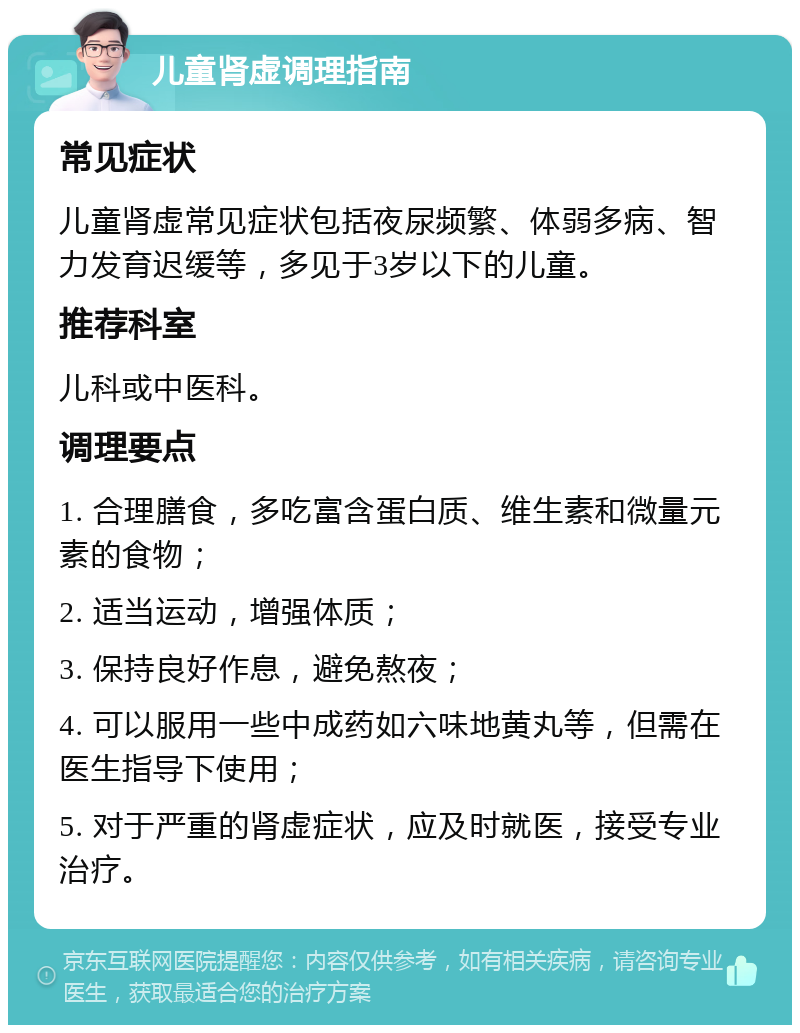 儿童肾虚调理指南 常见症状 儿童肾虚常见症状包括夜尿频繁、体弱多病、智力发育迟缓等，多见于3岁以下的儿童。 推荐科室 儿科或中医科。 调理要点 1. 合理膳食，多吃富含蛋白质、维生素和微量元素的食物； 2. 适当运动，增强体质； 3. 保持良好作息，避免熬夜； 4. 可以服用一些中成药如六味地黄丸等，但需在医生指导下使用； 5. 对于严重的肾虚症状，应及时就医，接受专业治疗。