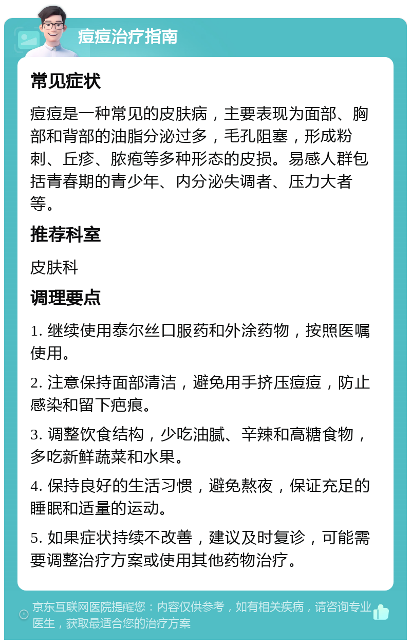 痘痘治疗指南 常见症状 痘痘是一种常见的皮肤病，主要表现为面部、胸部和背部的油脂分泌过多，毛孔阻塞，形成粉刺、丘疹、脓疱等多种形态的皮损。易感人群包括青春期的青少年、内分泌失调者、压力大者等。 推荐科室 皮肤科 调理要点 1. 继续使用泰尔丝口服药和外涂药物，按照医嘱使用。 2. 注意保持面部清洁，避免用手挤压痘痘，防止感染和留下疤痕。 3. 调整饮食结构，少吃油腻、辛辣和高糖食物，多吃新鲜蔬菜和水果。 4. 保持良好的生活习惯，避免熬夜，保证充足的睡眠和适量的运动。 5. 如果症状持续不改善，建议及时复诊，可能需要调整治疗方案或使用其他药物治疗。