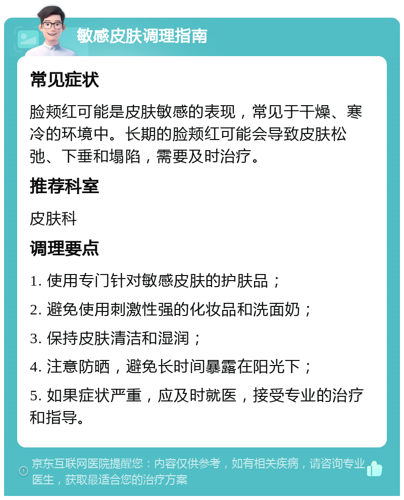 敏感皮肤调理指南 常见症状 脸颊红可能是皮肤敏感的表现，常见于干燥、寒冷的环境中。长期的脸颊红可能会导致皮肤松弛、下垂和塌陷，需要及时治疗。 推荐科室 皮肤科 调理要点 1. 使用专门针对敏感皮肤的护肤品； 2. 避免使用刺激性强的化妆品和洗面奶； 3. 保持皮肤清洁和湿润； 4. 注意防晒，避免长时间暴露在阳光下； 5. 如果症状严重，应及时就医，接受专业的治疗和指导。