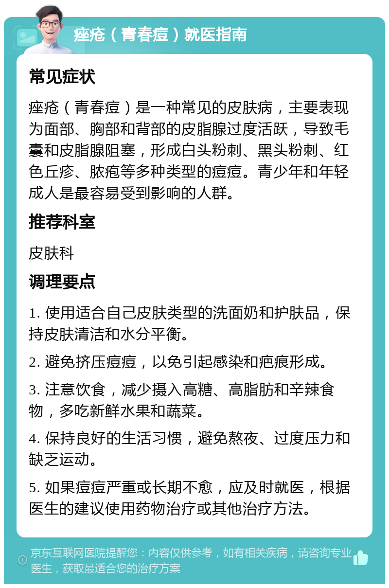 痤疮（青春痘）就医指南 常见症状 痤疮（青春痘）是一种常见的皮肤病，主要表现为面部、胸部和背部的皮脂腺过度活跃，导致毛囊和皮脂腺阻塞，形成白头粉刺、黑头粉刺、红色丘疹、脓疱等多种类型的痘痘。青少年和年轻成人是最容易受到影响的人群。 推荐科室 皮肤科 调理要点 1. 使用适合自己皮肤类型的洗面奶和护肤品，保持皮肤清洁和水分平衡。 2. 避免挤压痘痘，以免引起感染和疤痕形成。 3. 注意饮食，减少摄入高糖、高脂肪和辛辣食物，多吃新鲜水果和蔬菜。 4. 保持良好的生活习惯，避免熬夜、过度压力和缺乏运动。 5. 如果痘痘严重或长期不愈，应及时就医，根据医生的建议使用药物治疗或其他治疗方法。