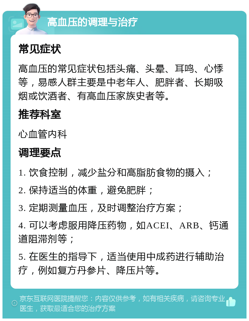 高血压的调理与治疗 常见症状 高血压的常见症状包括头痛、头晕、耳鸣、心悸等，易感人群主要是中老年人、肥胖者、长期吸烟或饮酒者、有高血压家族史者等。 推荐科室 心血管内科 调理要点 1. 饮食控制，减少盐分和高脂肪食物的摄入； 2. 保持适当的体重，避免肥胖； 3. 定期测量血压，及时调整治疗方案； 4. 可以考虑服用降压药物，如ACEI、ARB、钙通道阻滞剂等； 5. 在医生的指导下，适当使用中成药进行辅助治疗，例如复方丹参片、降压片等。