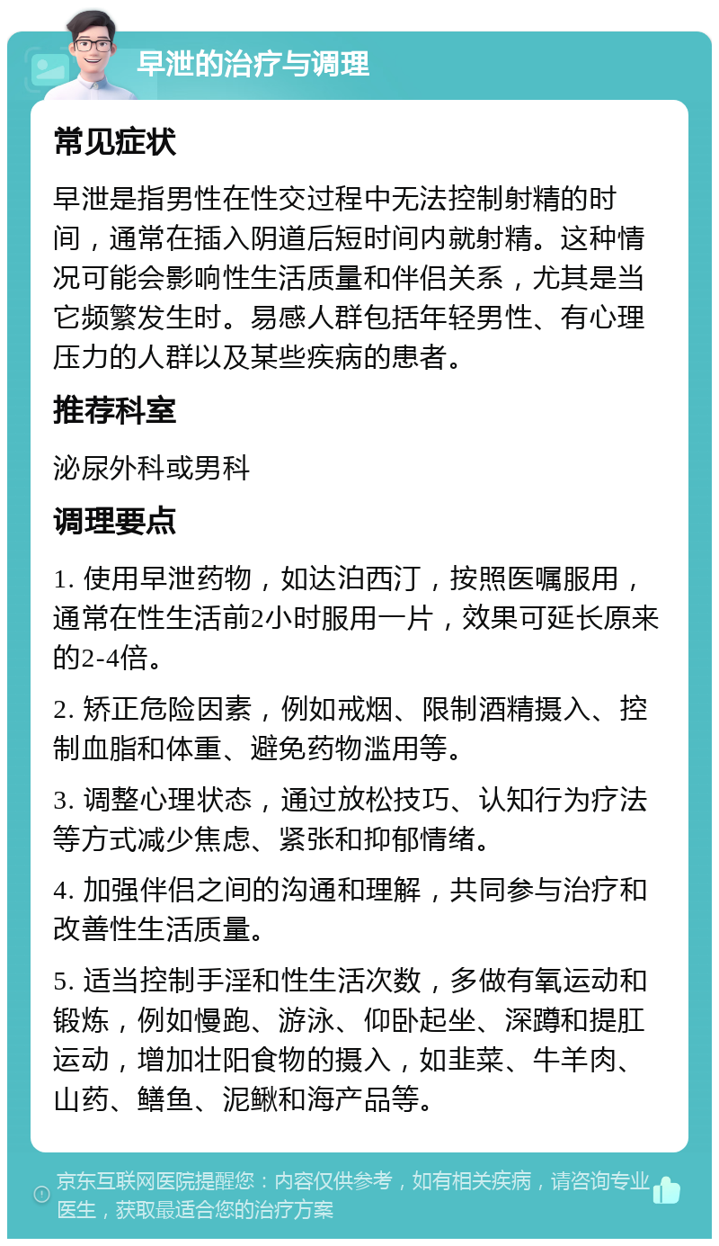 早泄的治疗与调理 常见症状 早泄是指男性在性交过程中无法控制射精的时间，通常在插入阴道后短时间内就射精。这种情况可能会影响性生活质量和伴侣关系，尤其是当它频繁发生时。易感人群包括年轻男性、有心理压力的人群以及某些疾病的患者。 推荐科室 泌尿外科或男科 调理要点 1. 使用早泄药物，如达泊西汀，按照医嘱服用，通常在性生活前2小时服用一片，效果可延长原来的2-4倍。 2. 矫正危险因素，例如戒烟、限制酒精摄入、控制血脂和体重、避免药物滥用等。 3. 调整心理状态，通过放松技巧、认知行为疗法等方式减少焦虑、紧张和抑郁情绪。 4. 加强伴侣之间的沟通和理解，共同参与治疗和改善性生活质量。 5. 适当控制手淫和性生活次数，多做有氧运动和锻炼，例如慢跑、游泳、仰卧起坐、深蹲和提肛运动，增加壮阳食物的摄入，如韭菜、牛羊肉、山药、鳝鱼、泥鳅和海产品等。