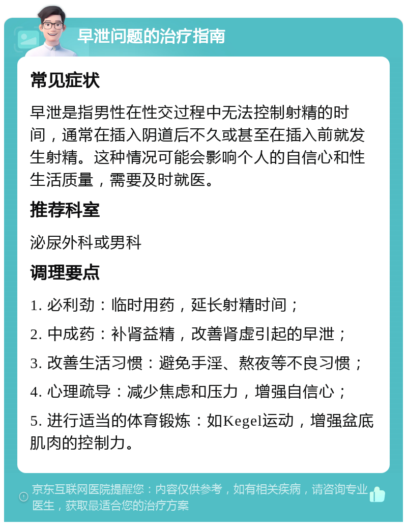 早泄问题的治疗指南 常见症状 早泄是指男性在性交过程中无法控制射精的时间，通常在插入阴道后不久或甚至在插入前就发生射精。这种情况可能会影响个人的自信心和性生活质量，需要及时就医。 推荐科室 泌尿外科或男科 调理要点 1. 必利劲：临时用药，延长射精时间； 2. 中成药：补肾益精，改善肾虚引起的早泄； 3. 改善生活习惯：避免手淫、熬夜等不良习惯； 4. 心理疏导：减少焦虑和压力，增强自信心； 5. 进行适当的体育锻炼：如Kegel运动，增强盆底肌肉的控制力。