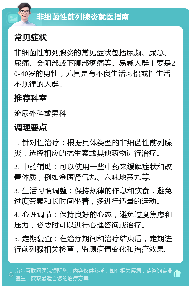 非细菌性前列腺炎就医指南 常见症状 非细菌性前列腺炎的常见症状包括尿频、尿急、尿痛、会阴部或下腹部疼痛等。易感人群主要是20-40岁的男性，尤其是有不良生活习惯或性生活不规律的人群。 推荐科室 泌尿外科或男科 调理要点 1. 针对性治疗：根据具体类型的非细菌性前列腺炎，选择相应的抗生素或其他药物进行治疗。 2. 中药辅助：可以使用一些中药来缓解症状和改善体质，例如金匮肾气丸、六味地黄丸等。 3. 生活习惯调整：保持规律的作息和饮食，避免过度劳累和长时间坐着，多进行适量的运动。 4. 心理调节：保持良好的心态，避免过度焦虑和压力，必要时可以进行心理咨询或治疗。 5. 定期复查：在治疗期间和治疗结束后，定期进行前列腺相关检查，监测病情变化和治疗效果。