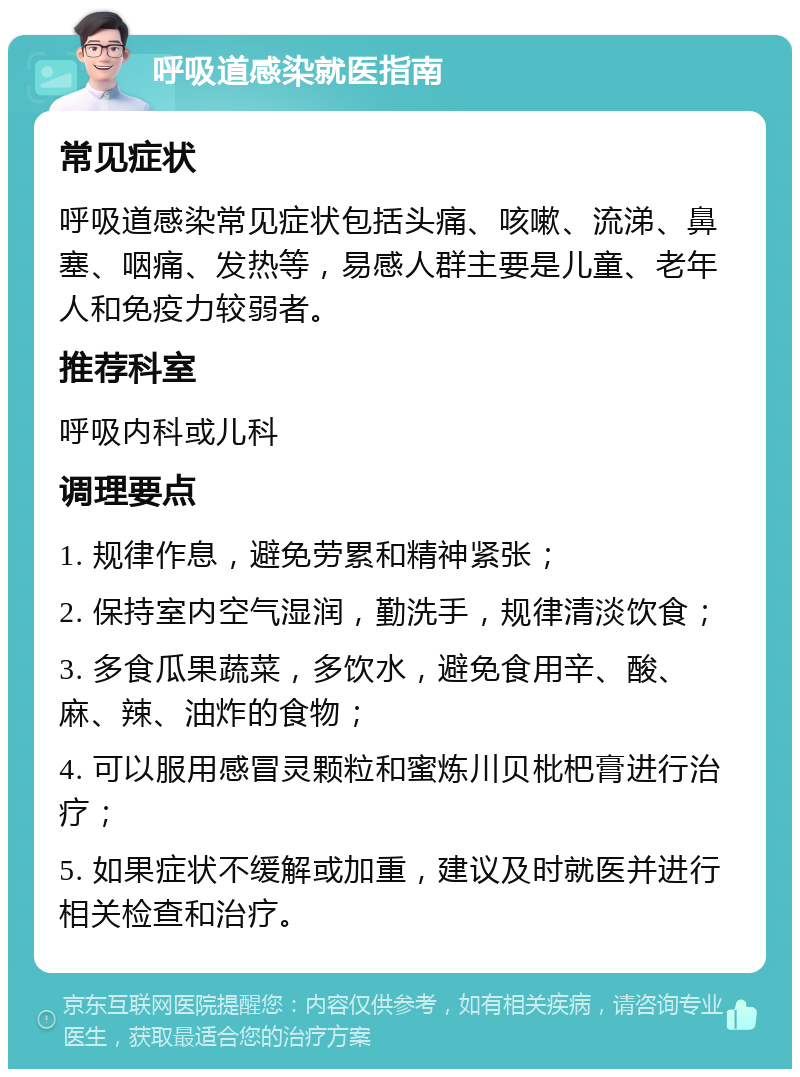 呼吸道感染就医指南 常见症状 呼吸道感染常见症状包括头痛、咳嗽、流涕、鼻塞、咽痛、发热等，易感人群主要是儿童、老年人和免疫力较弱者。 推荐科室 呼吸内科或儿科 调理要点 1. 规律作息，避免劳累和精神紧张； 2. 保持室内空气湿润，勤洗手，规律清淡饮食； 3. 多食瓜果蔬菜，多饮水，避免食用辛、酸、麻、辣、油炸的食物； 4. 可以服用感冒灵颗粒和蜜炼川贝枇杷膏进行治疗； 5. 如果症状不缓解或加重，建议及时就医并进行相关检查和治疗。