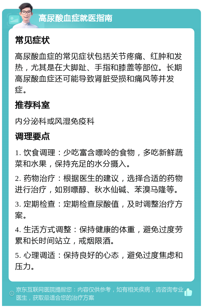 高尿酸血症就医指南 常见症状 高尿酸血症的常见症状包括关节疼痛、红肿和发热，尤其是在大脚趾、手指和膝盖等部位。长期高尿酸血症还可能导致肾脏受损和痛风等并发症。 推荐科室 内分泌科或风湿免疫科 调理要点 1. 饮食调理：少吃富含嘌呤的食物，多吃新鲜蔬菜和水果，保持充足的水分摄入。 2. 药物治疗：根据医生的建议，选择合适的药物进行治疗，如别嘌醇、秋水仙碱、苯溴马隆等。 3. 定期检查：定期检查尿酸值，及时调整治疗方案。 4. 生活方式调整：保持健康的体重，避免过度劳累和长时间站立，戒烟限酒。 5. 心理调适：保持良好的心态，避免过度焦虑和压力。