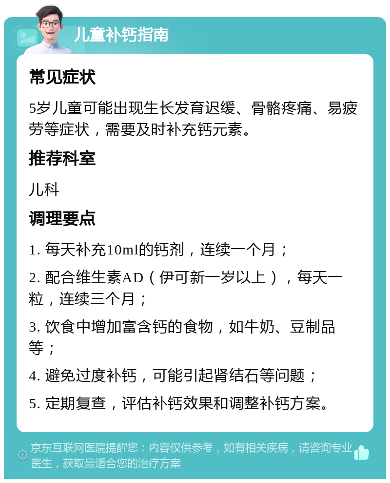 儿童补钙指南 常见症状 5岁儿童可能出现生长发育迟缓、骨骼疼痛、易疲劳等症状，需要及时补充钙元素。 推荐科室 儿科 调理要点 1. 每天补充10ml的钙剂，连续一个月； 2. 配合维生素AD（伊可新一岁以上），每天一粒，连续三个月； 3. 饮食中增加富含钙的食物，如牛奶、豆制品等； 4. 避免过度补钙，可能引起肾结石等问题； 5. 定期复查，评估补钙效果和调整补钙方案。