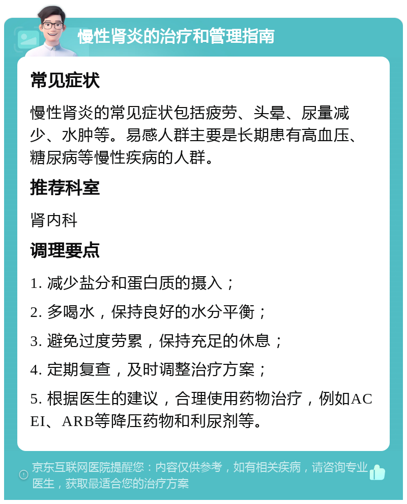 慢性肾炎的治疗和管理指南 常见症状 慢性肾炎的常见症状包括疲劳、头晕、尿量减少、水肿等。易感人群主要是长期患有高血压、糖尿病等慢性疾病的人群。 推荐科室 肾内科 调理要点 1. 减少盐分和蛋白质的摄入； 2. 多喝水，保持良好的水分平衡； 3. 避免过度劳累，保持充足的休息； 4. 定期复查，及时调整治疗方案； 5. 根据医生的建议，合理使用药物治疗，例如ACEI、ARB等降压药物和利尿剂等。