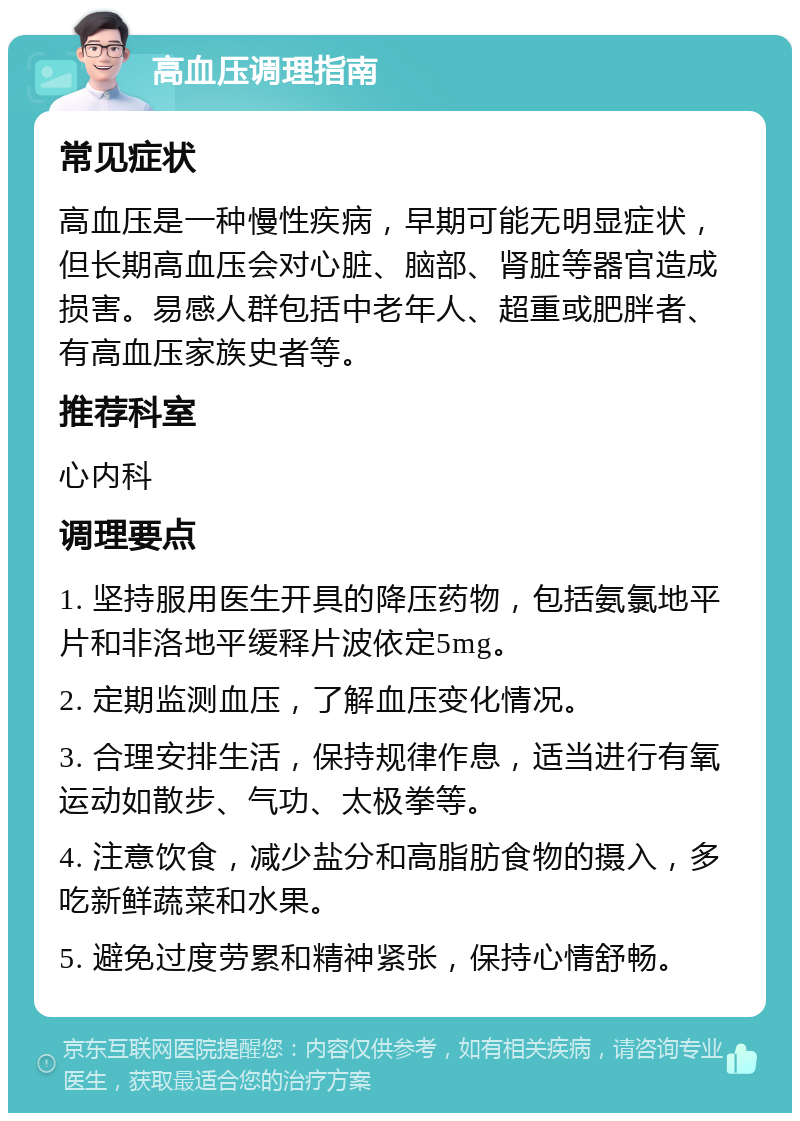 高血压调理指南 常见症状 高血压是一种慢性疾病，早期可能无明显症状，但长期高血压会对心脏、脑部、肾脏等器官造成损害。易感人群包括中老年人、超重或肥胖者、有高血压家族史者等。 推荐科室 心内科 调理要点 1. 坚持服用医生开具的降压药物，包括氨氯地平片和非洛地平缓释片波依定5mg。 2. 定期监测血压，了解血压变化情况。 3. 合理安排生活，保持规律作息，适当进行有氧运动如散步、气功、太极拳等。 4. 注意饮食，减少盐分和高脂肪食物的摄入，多吃新鲜蔬菜和水果。 5. 避免过度劳累和精神紧张，保持心情舒畅。