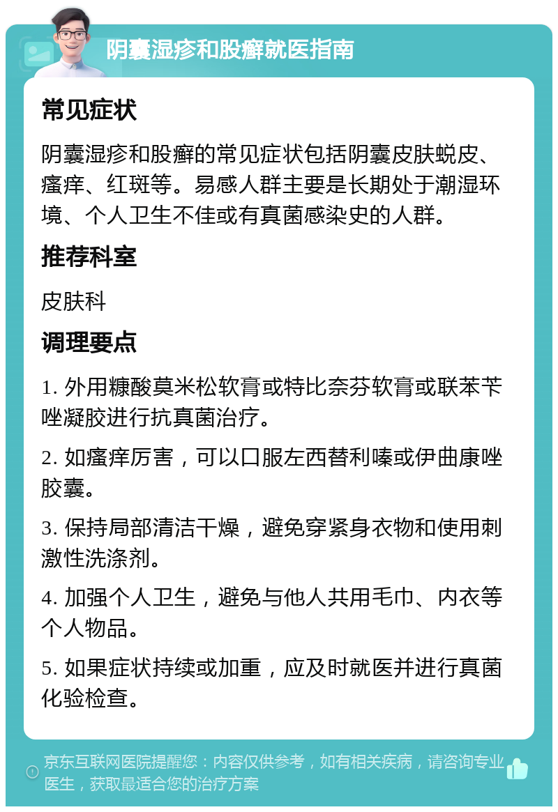 阴囊湿疹和股癣就医指南 常见症状 阴囊湿疹和股癣的常见症状包括阴囊皮肤蜕皮、瘙痒、红斑等。易感人群主要是长期处于潮湿环境、个人卫生不佳或有真菌感染史的人群。 推荐科室 皮肤科 调理要点 1. 外用糠酸莫米松软膏或特比奈芬软膏或联苯苄唑凝胶进行抗真菌治疗。 2. 如瘙痒厉害，可以口服左西替利嗪或伊曲康唑胶囊。 3. 保持局部清洁干燥，避免穿紧身衣物和使用刺激性洗涤剂。 4. 加强个人卫生，避免与他人共用毛巾、内衣等个人物品。 5. 如果症状持续或加重，应及时就医并进行真菌化验检查。