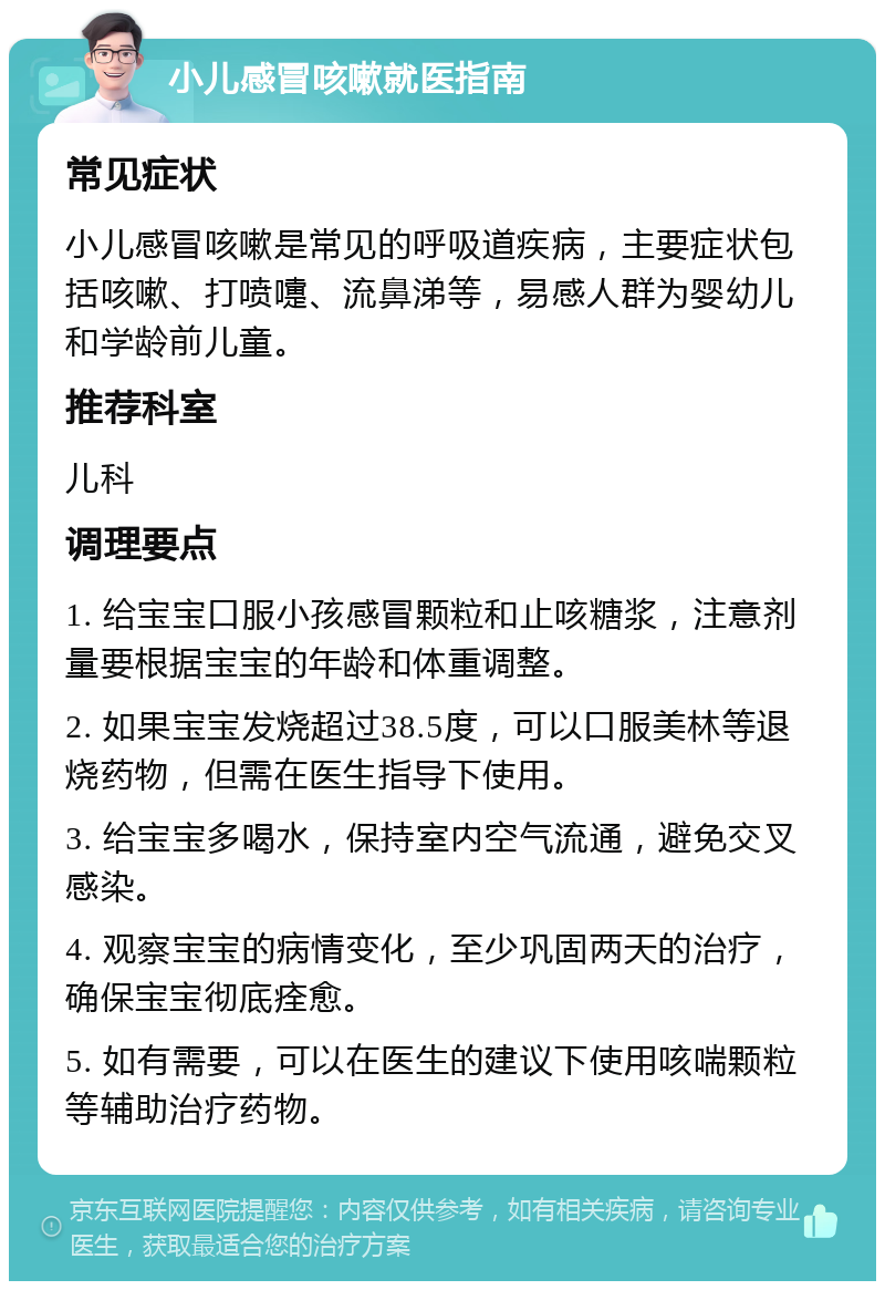 小儿感冒咳嗽就医指南 常见症状 小儿感冒咳嗽是常见的呼吸道疾病，主要症状包括咳嗽、打喷嚏、流鼻涕等，易感人群为婴幼儿和学龄前儿童。 推荐科室 儿科 调理要点 1. 给宝宝口服小孩感冒颗粒和止咳糖浆，注意剂量要根据宝宝的年龄和体重调整。 2. 如果宝宝发烧超过38.5度，可以口服美林等退烧药物，但需在医生指导下使用。 3. 给宝宝多喝水，保持室内空气流通，避免交叉感染。 4. 观察宝宝的病情变化，至少巩固两天的治疗，确保宝宝彻底痊愈。 5. 如有需要，可以在医生的建议下使用咳喘颗粒等辅助治疗药物。