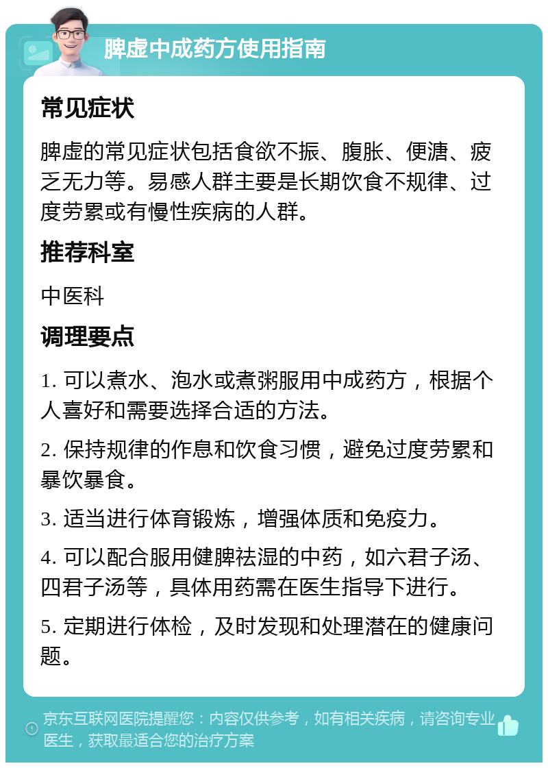 脾虚中成药方使用指南 常见症状 脾虚的常见症状包括食欲不振、腹胀、便溏、疲乏无力等。易感人群主要是长期饮食不规律、过度劳累或有慢性疾病的人群。 推荐科室 中医科 调理要点 1. 可以煮水、泡水或煮粥服用中成药方，根据个人喜好和需要选择合适的方法。 2. 保持规律的作息和饮食习惯，避免过度劳累和暴饮暴食。 3. 适当进行体育锻炼，增强体质和免疫力。 4. 可以配合服用健脾祛湿的中药，如六君子汤、四君子汤等，具体用药需在医生指导下进行。 5. 定期进行体检，及时发现和处理潜在的健康问题。