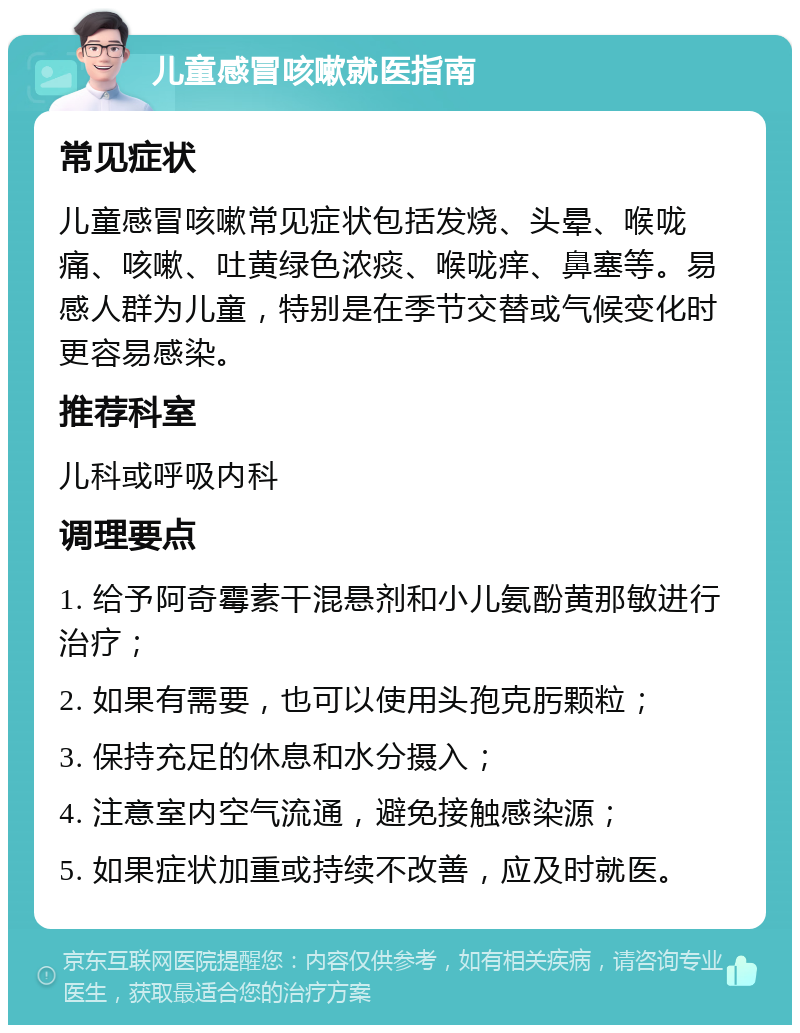 儿童感冒咳嗽就医指南 常见症状 儿童感冒咳嗽常见症状包括发烧、头晕、喉咙痛、咳嗽、吐黄绿色浓痰、喉咙痒、鼻塞等。易感人群为儿童，特别是在季节交替或气候变化时更容易感染。 推荐科室 儿科或呼吸内科 调理要点 1. 给予阿奇霉素干混悬剂和小儿氨酚黄那敏进行治疗； 2. 如果有需要，也可以使用头孢克肟颗粒； 3. 保持充足的休息和水分摄入； 4. 注意室内空气流通，避免接触感染源； 5. 如果症状加重或持续不改善，应及时就医。