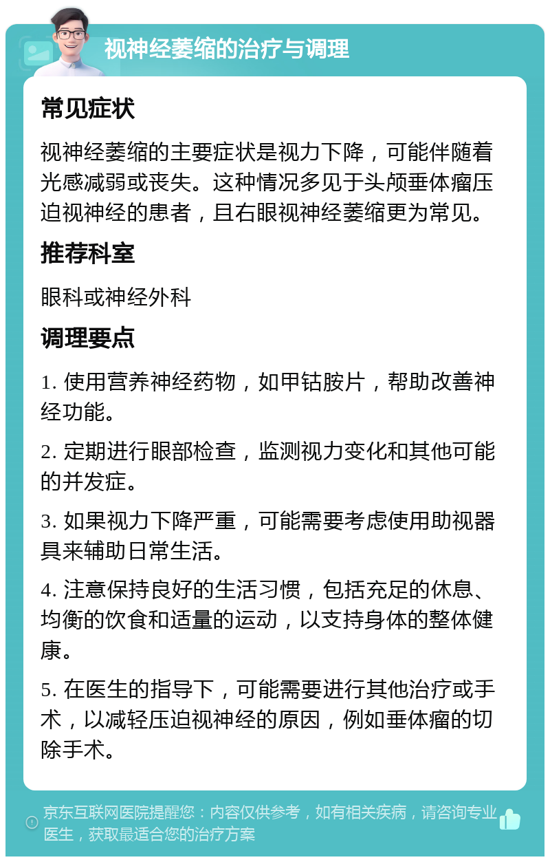 视神经萎缩的治疗与调理 常见症状 视神经萎缩的主要症状是视力下降，可能伴随着光感减弱或丧失。这种情况多见于头颅垂体瘤压迫视神经的患者，且右眼视神经萎缩更为常见。 推荐科室 眼科或神经外科 调理要点 1. 使用营养神经药物，如甲钴胺片，帮助改善神经功能。 2. 定期进行眼部检查，监测视力变化和其他可能的并发症。 3. 如果视力下降严重，可能需要考虑使用助视器具来辅助日常生活。 4. 注意保持良好的生活习惯，包括充足的休息、均衡的饮食和适量的运动，以支持身体的整体健康。 5. 在医生的指导下，可能需要进行其他治疗或手术，以减轻压迫视神经的原因，例如垂体瘤的切除手术。