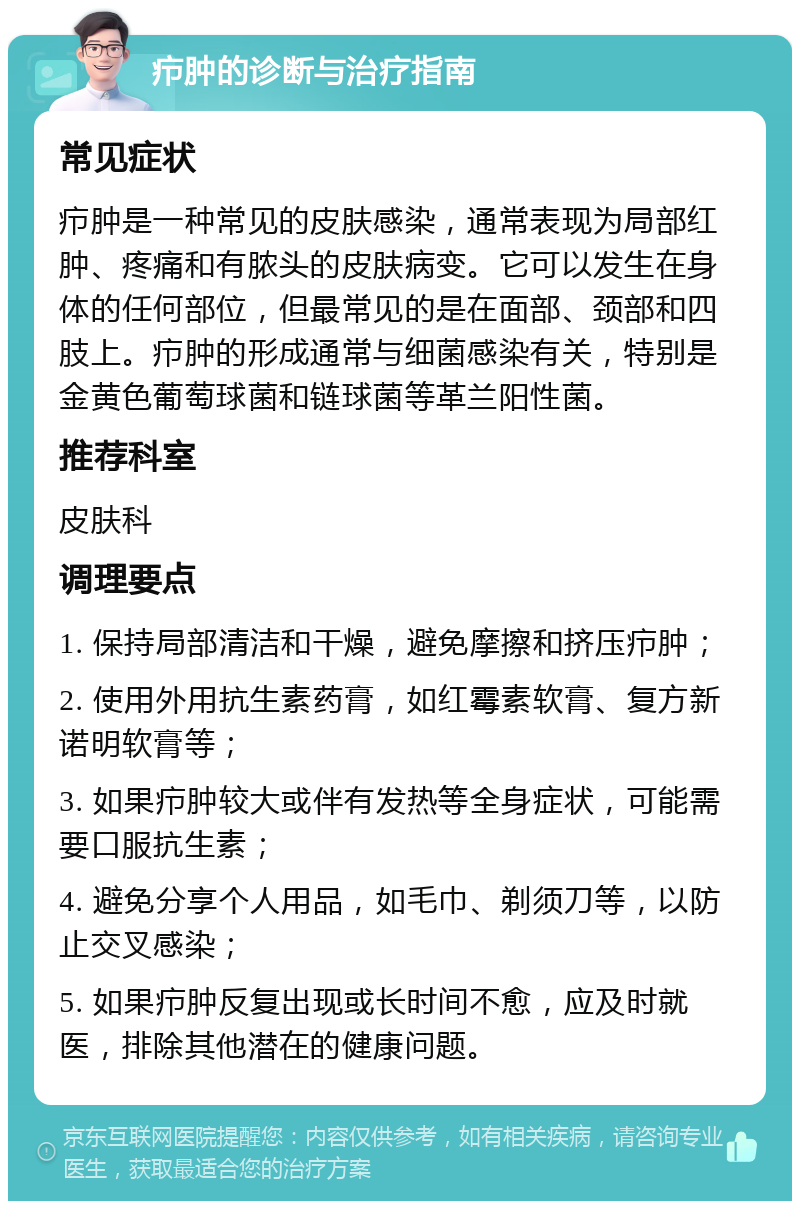 疖肿的诊断与治疗指南 常见症状 疖肿是一种常见的皮肤感染，通常表现为局部红肿、疼痛和有脓头的皮肤病变。它可以发生在身体的任何部位，但最常见的是在面部、颈部和四肢上。疖肿的形成通常与细菌感染有关，特别是金黄色葡萄球菌和链球菌等革兰阳性菌。 推荐科室 皮肤科 调理要点 1. 保持局部清洁和干燥，避免摩擦和挤压疖肿； 2. 使用外用抗生素药膏，如红霉素软膏、复方新诺明软膏等； 3. 如果疖肿较大或伴有发热等全身症状，可能需要口服抗生素； 4. 避免分享个人用品，如毛巾、剃须刀等，以防止交叉感染； 5. 如果疖肿反复出现或长时间不愈，应及时就医，排除其他潜在的健康问题。