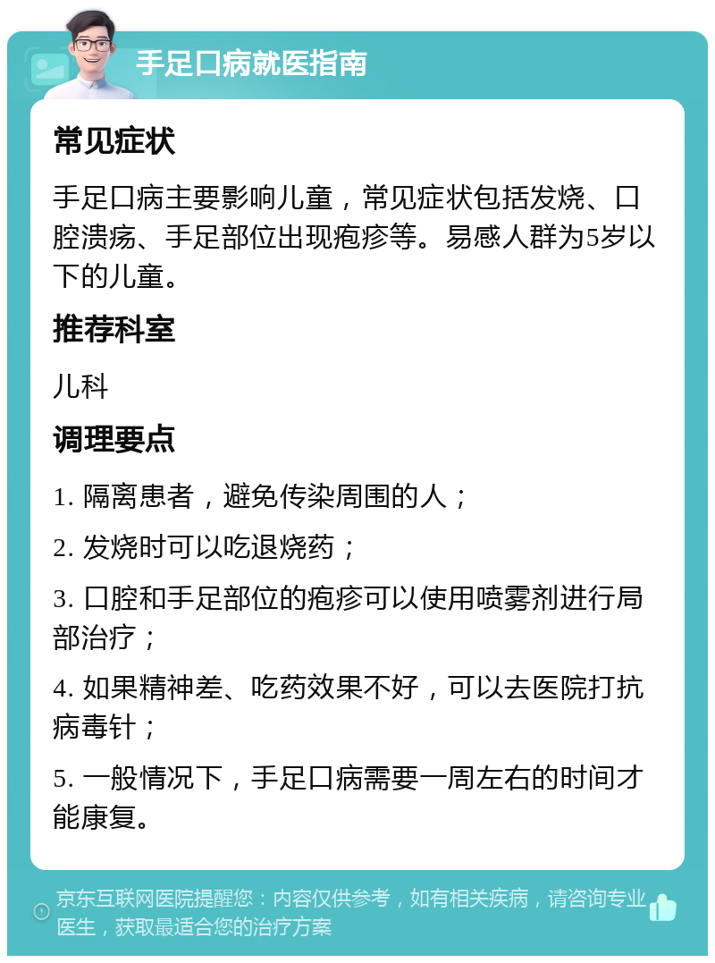 手足口病就医指南 常见症状 手足口病主要影响儿童，常见症状包括发烧、口腔溃疡、手足部位出现疱疹等。易感人群为5岁以下的儿童。 推荐科室 儿科 调理要点 1. 隔离患者，避免传染周围的人； 2. 发烧时可以吃退烧药； 3. 口腔和手足部位的疱疹可以使用喷雾剂进行局部治疗； 4. 如果精神差、吃药效果不好，可以去医院打抗病毒针； 5. 一般情况下，手足口病需要一周左右的时间才能康复。