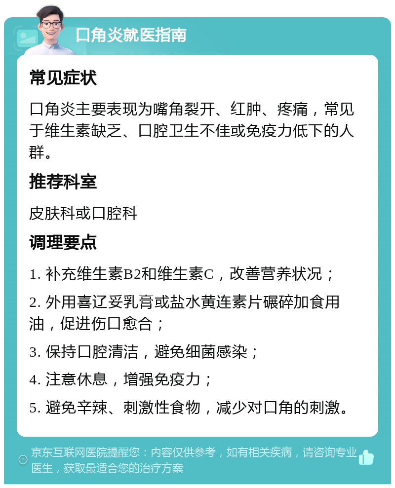 口角炎就医指南 常见症状 口角炎主要表现为嘴角裂开、红肿、疼痛，常见于维生素缺乏、口腔卫生不佳或免疫力低下的人群。 推荐科室 皮肤科或口腔科 调理要点 1. 补充维生素B2和维生素C，改善营养状况； 2. 外用喜辽妥乳膏或盐水黄连素片碾碎加食用油，促进伤口愈合； 3. 保持口腔清洁，避免细菌感染； 4. 注意休息，增强免疫力； 5. 避免辛辣、刺激性食物，减少对口角的刺激。