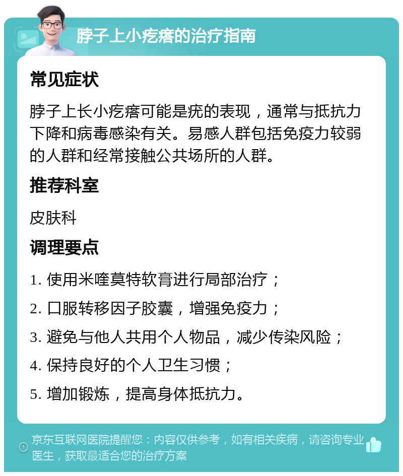 脖子上小疙瘩的治疗指南 常见症状 脖子上长小疙瘩可能是疣的表现，通常与抵抗力下降和病毒感染有关。易感人群包括免疫力较弱的人群和经常接触公共场所的人群。 推荐科室 皮肤科 调理要点 1. 使用米喹莫特软膏进行局部治疗； 2. 口服转移因子胶囊，增强免疫力； 3. 避免与他人共用个人物品，减少传染风险； 4. 保持良好的个人卫生习惯； 5. 增加锻炼，提高身体抵抗力。