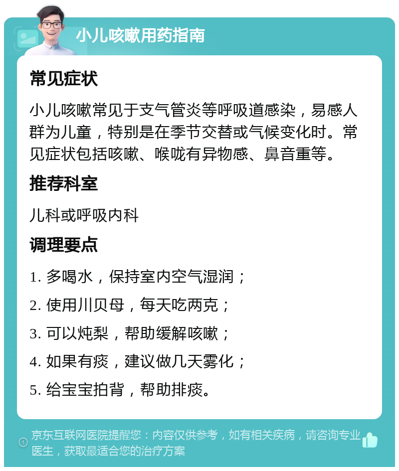 小儿咳嗽用药指南 常见症状 小儿咳嗽常见于支气管炎等呼吸道感染，易感人群为儿童，特别是在季节交替或气候变化时。常见症状包括咳嗽、喉咙有异物感、鼻音重等。 推荐科室 儿科或呼吸内科 调理要点 1. 多喝水，保持室内空气湿润； 2. 使用川贝母，每天吃两克； 3. 可以炖梨，帮助缓解咳嗽； 4. 如果有痰，建议做几天雾化； 5. 给宝宝拍背，帮助排痰。