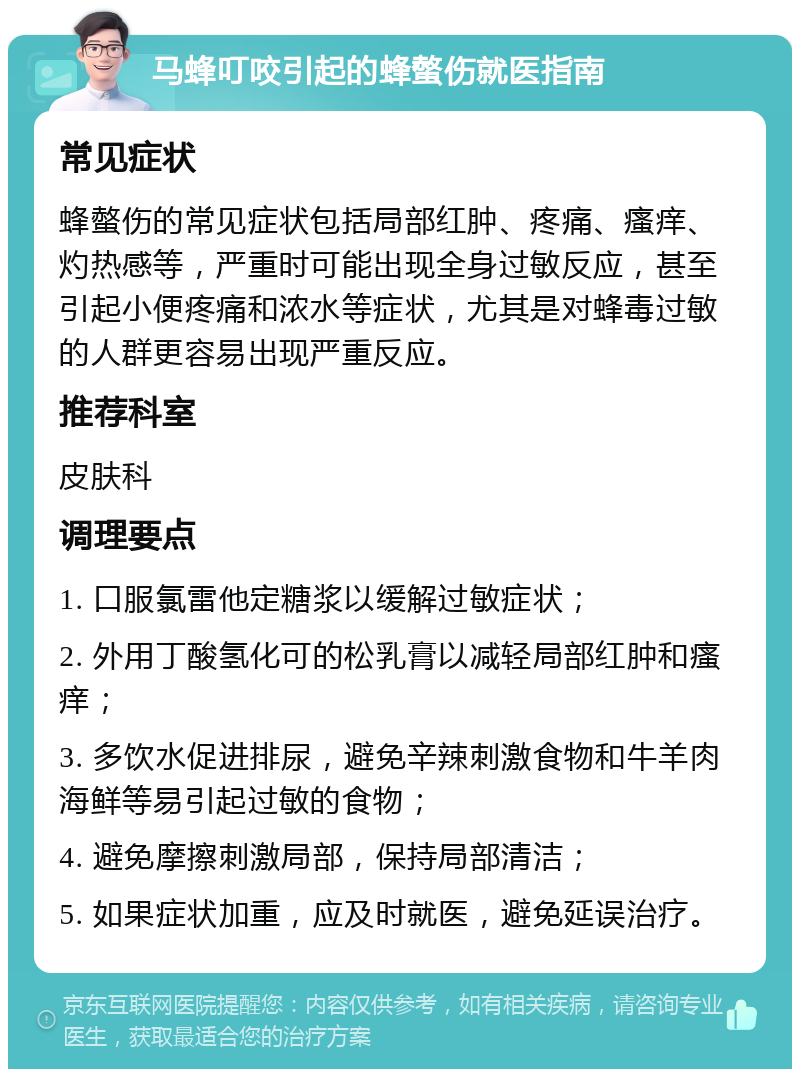 马蜂叮咬引起的蜂螫伤就医指南 常见症状 蜂螫伤的常见症状包括局部红肿、疼痛、瘙痒、灼热感等，严重时可能出现全身过敏反应，甚至引起小便疼痛和浓水等症状，尤其是对蜂毒过敏的人群更容易出现严重反应。 推荐科室 皮肤科 调理要点 1. 口服氯雷他定糖浆以缓解过敏症状； 2. 外用丁酸氢化可的松乳膏以减轻局部红肿和瘙痒； 3. 多饮水促进排尿，避免辛辣刺激食物和牛羊肉海鲜等易引起过敏的食物； 4. 避免摩擦刺激局部，保持局部清洁； 5. 如果症状加重，应及时就医，避免延误治疗。