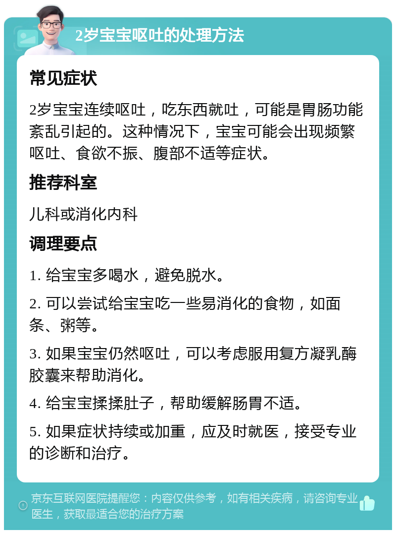 2岁宝宝呕吐的处理方法 常见症状 2岁宝宝连续呕吐，吃东西就吐，可能是胃肠功能紊乱引起的。这种情况下，宝宝可能会出现频繁呕吐、食欲不振、腹部不适等症状。 推荐科室 儿科或消化内科 调理要点 1. 给宝宝多喝水，避免脱水。 2. 可以尝试给宝宝吃一些易消化的食物，如面条、粥等。 3. 如果宝宝仍然呕吐，可以考虑服用复方凝乳酶胶囊来帮助消化。 4. 给宝宝揉揉肚子，帮助缓解肠胃不适。 5. 如果症状持续或加重，应及时就医，接受专业的诊断和治疗。