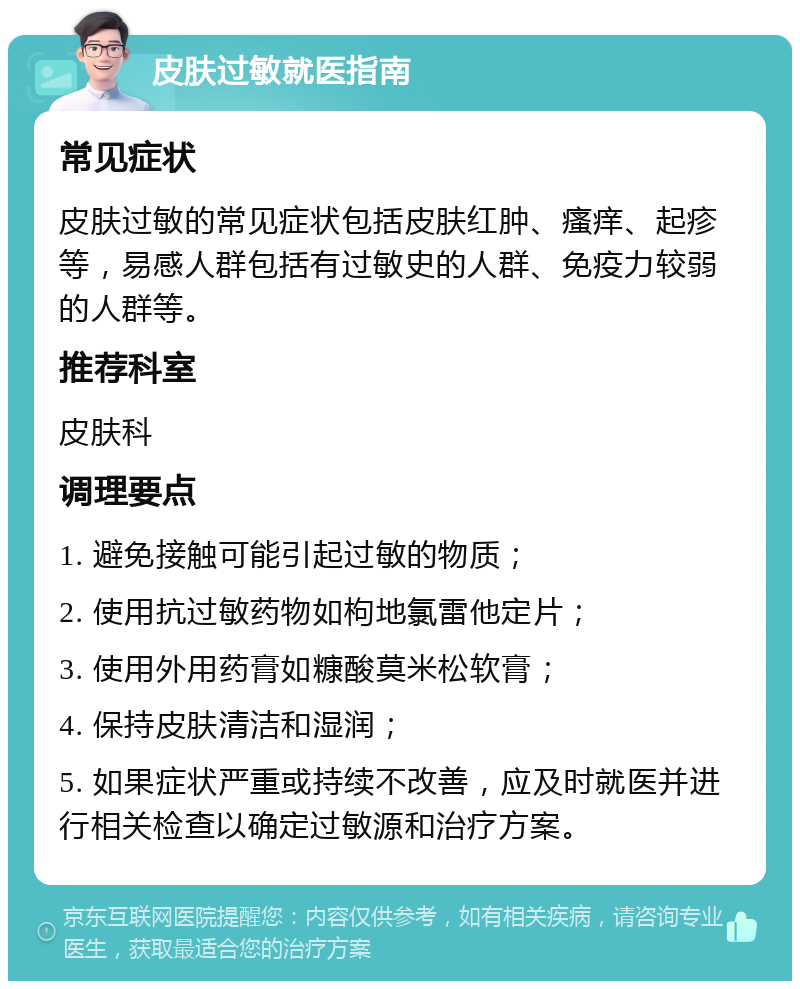 皮肤过敏就医指南 常见症状 皮肤过敏的常见症状包括皮肤红肿、瘙痒、起疹等，易感人群包括有过敏史的人群、免疫力较弱的人群等。 推荐科室 皮肤科 调理要点 1. 避免接触可能引起过敏的物质； 2. 使用抗过敏药物如枸地氯雷他定片； 3. 使用外用药膏如糠酸莫米松软膏； 4. 保持皮肤清洁和湿润； 5. 如果症状严重或持续不改善，应及时就医并进行相关检查以确定过敏源和治疗方案。