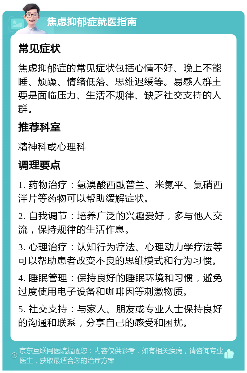 焦虑抑郁症就医指南 常见症状 焦虑抑郁症的常见症状包括心情不好、晚上不能睡、烦躁、情绪低落、思维迟缓等。易感人群主要是面临压力、生活不规律、缺乏社交支持的人群。 推荐科室 精神科或心理科 调理要点 1. 药物治疗：氢溴酸西酞普兰、米氮平、氯硝西泮片等药物可以帮助缓解症状。 2. 自我调节：培养广泛的兴趣爱好，多与他人交流，保持规律的生活作息。 3. 心理治疗：认知行为疗法、心理动力学疗法等可以帮助患者改变不良的思维模式和行为习惯。 4. 睡眠管理：保持良好的睡眠环境和习惯，避免过度使用电子设备和咖啡因等刺激物质。 5. 社交支持：与家人、朋友或专业人士保持良好的沟通和联系，分享自己的感受和困扰。