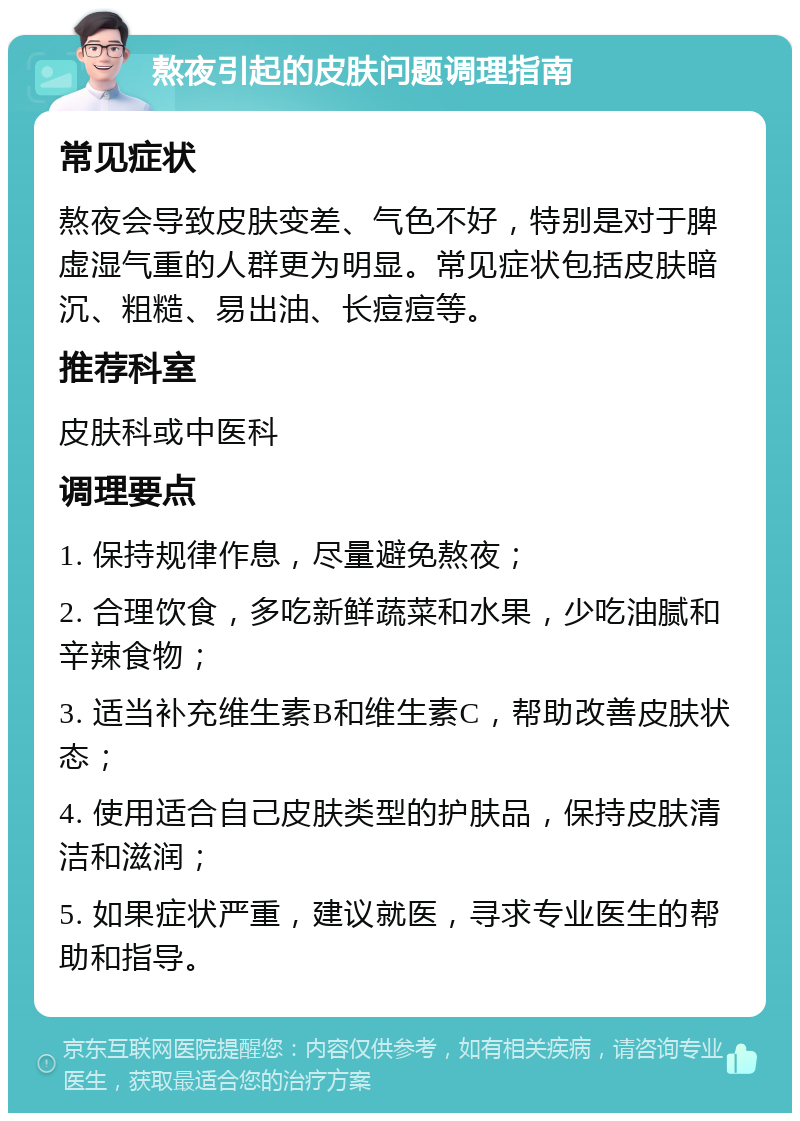 熬夜引起的皮肤问题调理指南 常见症状 熬夜会导致皮肤变差、气色不好，特别是对于脾虚湿气重的人群更为明显。常见症状包括皮肤暗沉、粗糙、易出油、长痘痘等。 推荐科室 皮肤科或中医科 调理要点 1. 保持规律作息，尽量避免熬夜； 2. 合理饮食，多吃新鲜蔬菜和水果，少吃油腻和辛辣食物； 3. 适当补充维生素B和维生素C，帮助改善皮肤状态； 4. 使用适合自己皮肤类型的护肤品，保持皮肤清洁和滋润； 5. 如果症状严重，建议就医，寻求专业医生的帮助和指导。