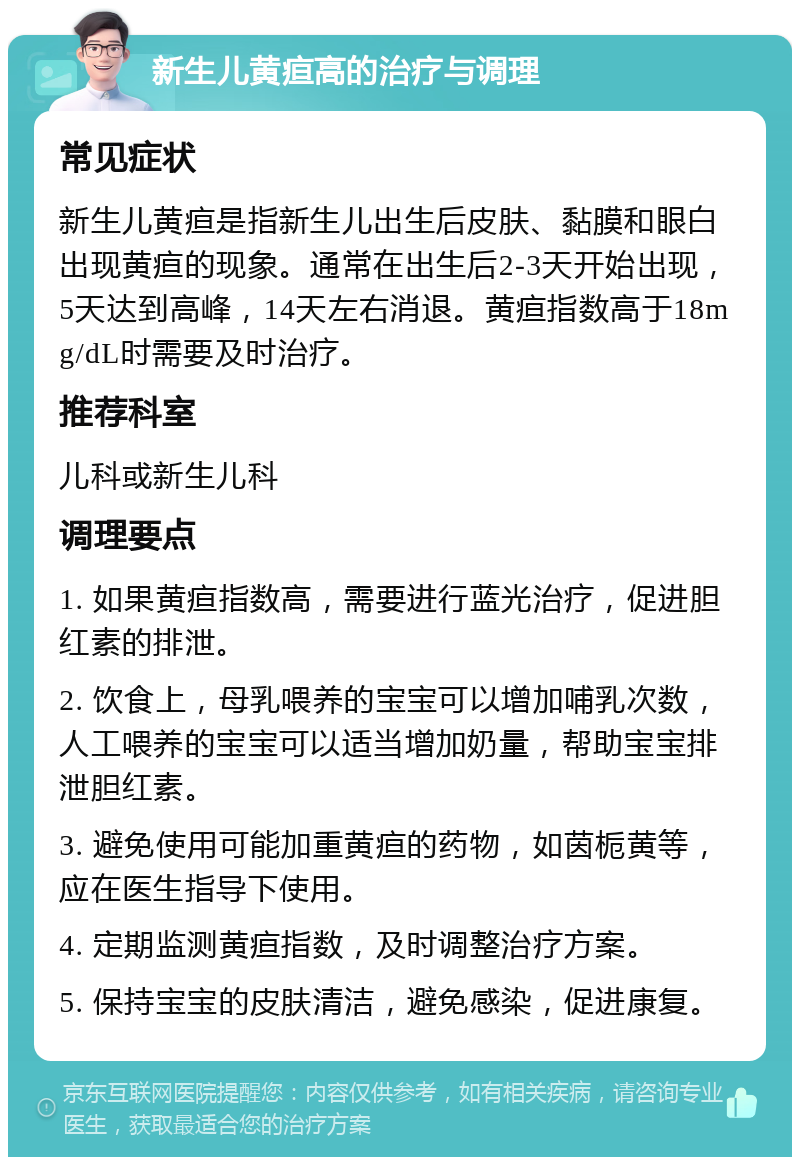 新生儿黄疸高的治疗与调理 常见症状 新生儿黄疸是指新生儿出生后皮肤、黏膜和眼白出现黄疸的现象。通常在出生后2-3天开始出现，5天达到高峰，14天左右消退。黄疸指数高于18mg/dL时需要及时治疗。 推荐科室 儿科或新生儿科 调理要点 1. 如果黄疸指数高，需要进行蓝光治疗，促进胆红素的排泄。 2. 饮食上，母乳喂养的宝宝可以增加哺乳次数，人工喂养的宝宝可以适当增加奶量，帮助宝宝排泄胆红素。 3. 避免使用可能加重黄疸的药物，如茵栀黄等，应在医生指导下使用。 4. 定期监测黄疸指数，及时调整治疗方案。 5. 保持宝宝的皮肤清洁，避免感染，促进康复。