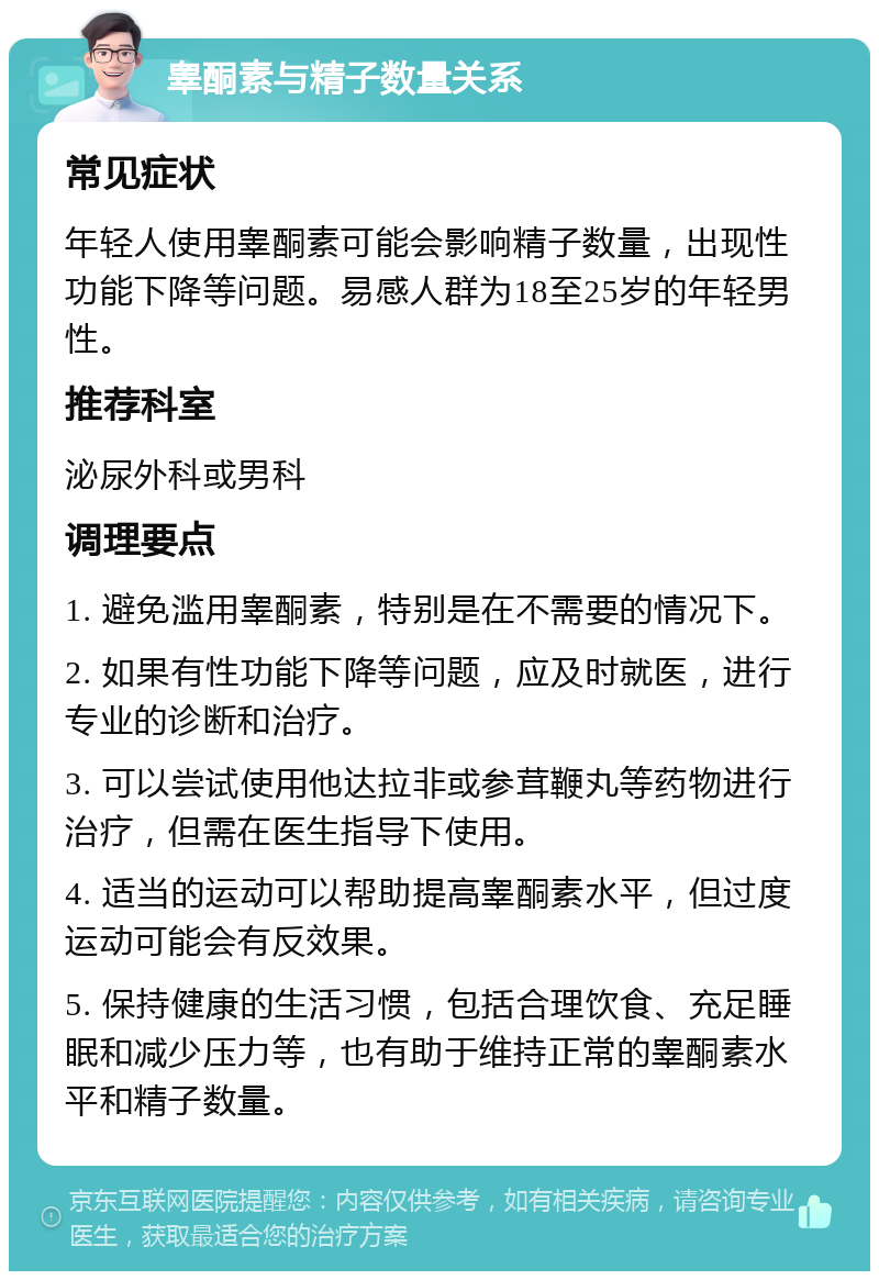 睾酮素与精子数量关系 常见症状 年轻人使用睾酮素可能会影响精子数量，出现性功能下降等问题。易感人群为18至25岁的年轻男性。 推荐科室 泌尿外科或男科 调理要点 1. 避免滥用睾酮素，特别是在不需要的情况下。 2. 如果有性功能下降等问题，应及时就医，进行专业的诊断和治疗。 3. 可以尝试使用他达拉非或参茸鞭丸等药物进行治疗，但需在医生指导下使用。 4. 适当的运动可以帮助提高睾酮素水平，但过度运动可能会有反效果。 5. 保持健康的生活习惯，包括合理饮食、充足睡眠和减少压力等，也有助于维持正常的睾酮素水平和精子数量。