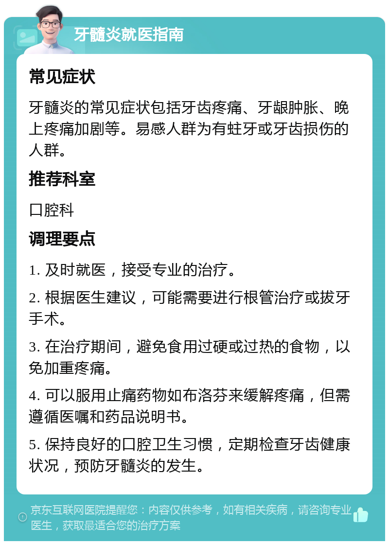 牙髓炎就医指南 常见症状 牙髓炎的常见症状包括牙齿疼痛、牙龈肿胀、晚上疼痛加剧等。易感人群为有蛀牙或牙齿损伤的人群。 推荐科室 口腔科 调理要点 1. 及时就医，接受专业的治疗。 2. 根据医生建议，可能需要进行根管治疗或拔牙手术。 3. 在治疗期间，避免食用过硬或过热的食物，以免加重疼痛。 4. 可以服用止痛药物如布洛芬来缓解疼痛，但需遵循医嘱和药品说明书。 5. 保持良好的口腔卫生习惯，定期检查牙齿健康状况，预防牙髓炎的发生。