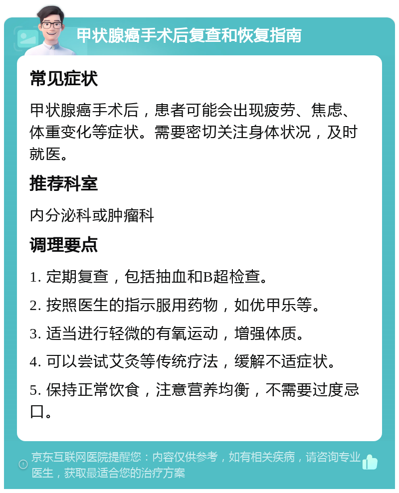 甲状腺癌手术后复查和恢复指南 常见症状 甲状腺癌手术后，患者可能会出现疲劳、焦虑、体重变化等症状。需要密切关注身体状况，及时就医。 推荐科室 内分泌科或肿瘤科 调理要点 1. 定期复查，包括抽血和B超检查。 2. 按照医生的指示服用药物，如优甲乐等。 3. 适当进行轻微的有氧运动，增强体质。 4. 可以尝试艾灸等传统疗法，缓解不适症状。 5. 保持正常饮食，注意营养均衡，不需要过度忌口。